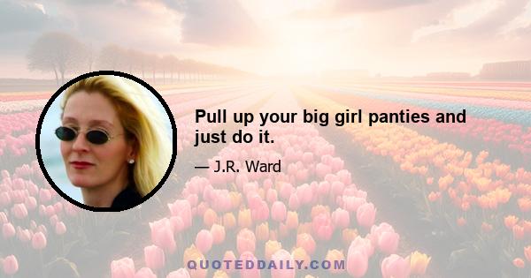 Pull up your big girl panties and just do it.