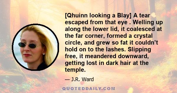 [Qhuinn looking a Blay] A tear escaped from that eye . Welling up along the lower lid, it coalesced at the far corner, formed a crystal circle, and grew so fat it couldn’t hold on to the lashes. Slipping free, it