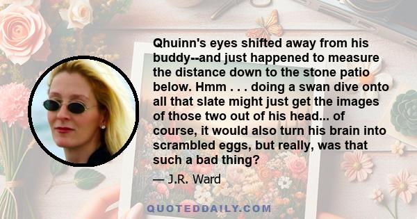 Qhuinn's eyes shifted away from his buddy--and just happened to measure the distance down to the stone patio below. Hmm . . . doing a swan dive onto all that slate might just get the images of those two out of his