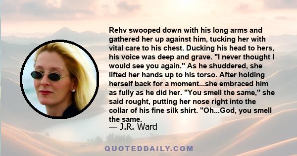 Rehv swooped down with his long arms and gathered her up against him, tucking her with vital care to his chest. Ducking his head to hers, his voice was deep and grave. I never thought I would see you again. As he