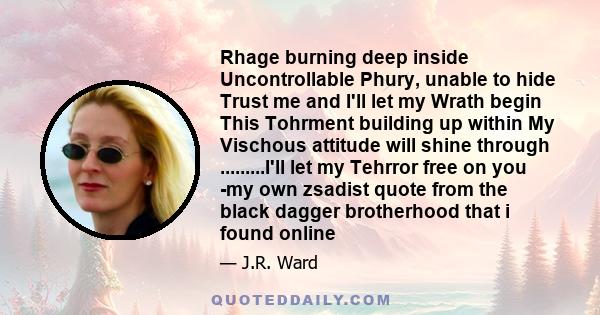 Rhage burning deep inside Uncontrollable Phury, unable to hide Trust me and I'll let my Wrath begin This Tohrment building up within My Vischous attitude will shine through .........I'll let my Tehrror free on you -my