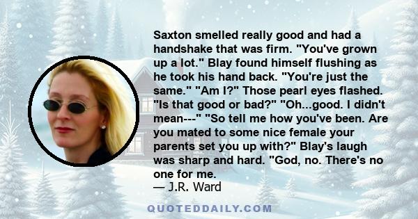 Saxton smelled really good and had a handshake that was firm. You've grown up a lot. Blay found himself flushing as he took his hand back. You're just the same. Am I? Those pearl eyes flashed. Is that good or bad?