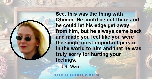 See, this was the thing with Qhuinn. He could be out there and he could let his edge get away from him, but he always came back and made you feel like you were the single most important person in the world to him and