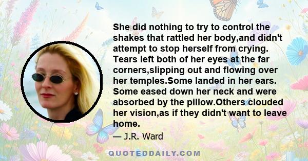 She did nothing to try to control the shakes that rattled her body,and didn't attempt to stop herself from crying. Tears left both of her eyes at the far corners,slipping out and flowing over her temples.Some landed in