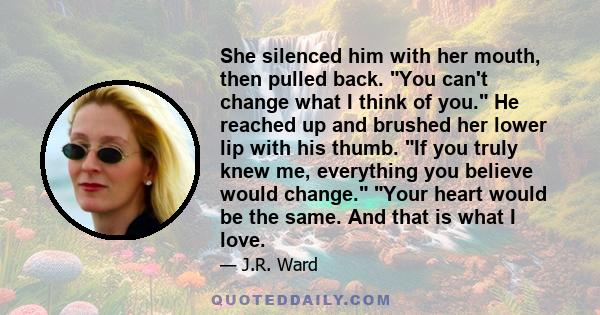 She silenced him with her mouth, then pulled back. You can't change what I think of you. He reached up and brushed her lower lip with his thumb. If you truly knew me, everything you believe would change. Your heart