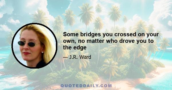 Some bridges you crossed on your own, no matter who drove you to the edge