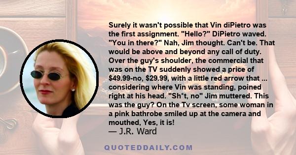 Surely it wasn't possible that Vin diPietro was the first assignment. Hello? DiPietro waved. You in there? Nah, Jim thought. Can't be. That would be above and beyond any call of duty. Over the guy's shoulder, the