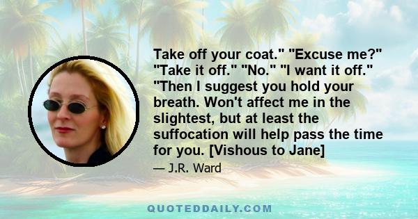 Take off your coat. Excuse me? Take it off. No. I want it off. Then I suggest you hold your breath. Won't affect me in the slightest, but at least the suffocation will help pass the time for you. [Vishous to Jane]