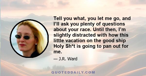 Tell you what, you let me go, and I’ll ask you plenty of questions about your race. Until then, I’m slightly distracted with how this little vacation on the good ship Holy Sh*t is going to pan out for me.