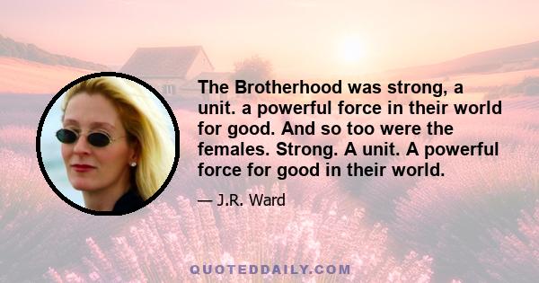 The Brotherhood was strong, a unit. a powerful force in their world for good. And so too were the females. Strong. A unit. A powerful force for good in their world.