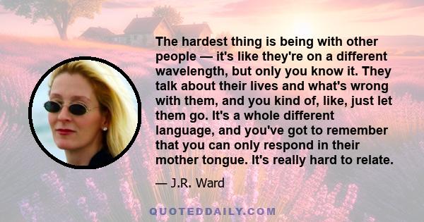 The hardest thing is being with other people — it's like they're on a different wavelength, but only you know it. They talk about their lives and what's wrong with them, and you kind of, like, just let them go. It's a