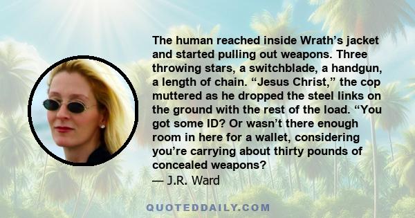 The human reached inside Wrath’s jacket and started pulling out weapons. Three throwing stars, a switchblade, a handgun, a length of chain. “Jesus Christ,” the cop muttered as he dropped the steel links on the ground