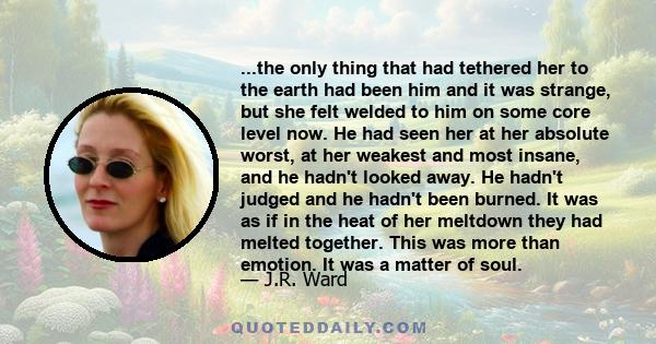 ...the only thing that had tethered her to the earth had been him and it was strange, but she felt welded to him on some core level now. He had seen her at her absolute worst, at her weakest and most insane, and he