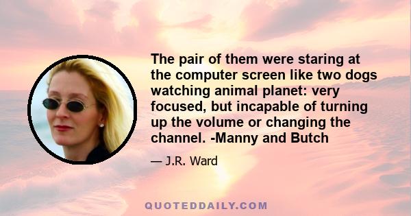 The pair of them were staring at the computer screen like two dogs watching animal planet: very focused, but incapable of turning up the volume or changing the channel. -Manny and Butch