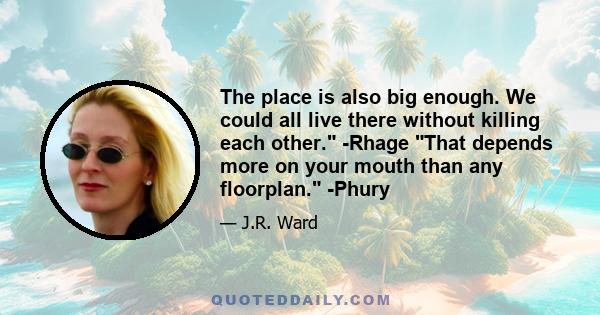 The place is also big enough. We could all live there without killing each other. -Rhage That depends more on your mouth than any floorplan. -Phury