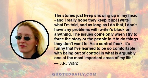 The stories just keep showing up in my head - and I really hope they keep it up! I write what I'm told, and as long as I do that, I don't have any problems with writer's block or anything. The issues come only when I