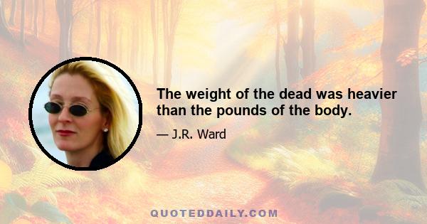 The weight of the dead was heavier than the pounds of the body.