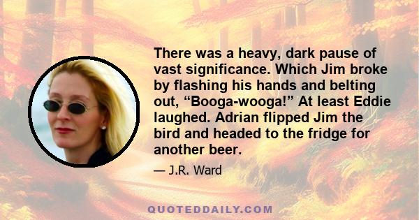 There was a heavy, dark pause of vast significance. Which Jim broke by flashing his hands and belting out, “Booga-wooga!” At least Eddie laughed. Adrian flipped Jim the bird and headed to the fridge for another beer.