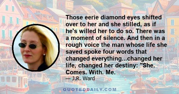 Those eerie diamond eyes shifted over to her and she stilled, as if he's willed her to do so. There was a moment of silence. And then in a rough voice the man whose life she saved spoke four words that changed