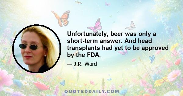 Unfortunately, beer was only a short-term answer. And head transplants had yet to be approved by the FDA.