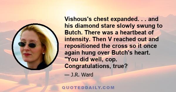 Vishous's chest expanded. . . and his diamond stare slowly swung to Butch. There was a heartbeat of intensity. Then V reached out and repositioned the cross so it once again hung over Butch's heart. You did well, cop.