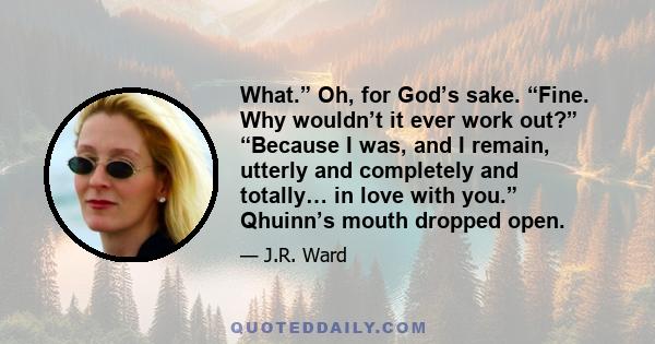 What.” Oh, for God’s sake. “Fine. Why wouldn’t it ever work out?” “Because I was, and I remain, utterly and completely and totally… in love with you.” Qhuinn’s mouth dropped open.