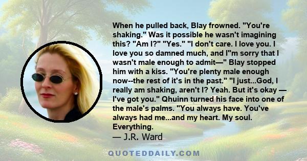 When he pulled back, Blay frowned. You're shaking. Was it possible he wasn't imagining this? Am I? Yes. I don't care. I love you. I love you so damned much, and Im sorry that I wasn't male enough to admit— Blay stopped