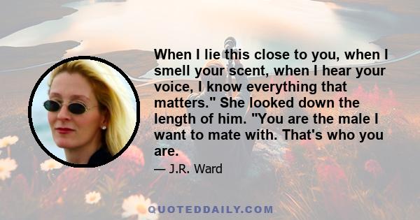 When I lie this close to you, when I smell your scent, when I hear your voice, I know everything that matters. She looked down the length of him. You are the male I want to mate with. That's who you are.