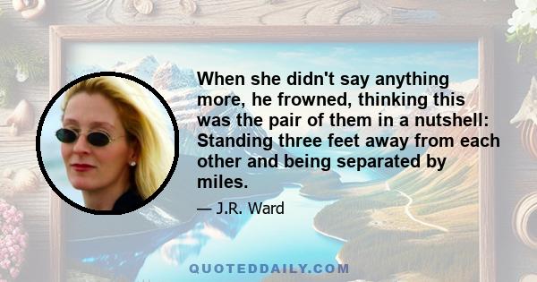 When she didn't say anything more, he frowned, thinking this was the pair of them in a nutshell: Standing three feet away from each other and being separated by miles.