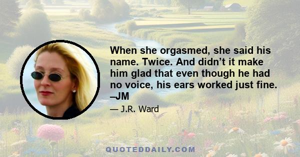 When she orgasmed, she said his name. Twice. And didn’t it make him glad that even though he had no voice, his ears worked just fine. –JM