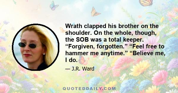 Wrath clapped his brother on the shoulder. On the whole, though, the SOB was a total keeper. “Forgiven, forgotten.” “Feel free to hammer me anytime.” “Believe me, I do.