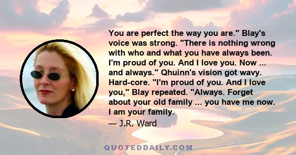 You are perfect the way you are. Blay's voice was strong. There is nothing wrong with who and what you have always been. I'm proud of you. And I love you. Now ... and always. Qhuinn's vision got wavy. Hard-core. I'm