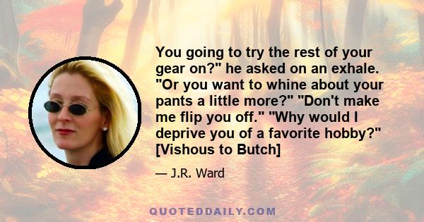 You going to try the rest of your gear on? he asked on an exhale. Or you want to whine about your pants a little more? Don't make me flip you off. Why would I deprive you of a favorite hobby? [Vishous to Butch]