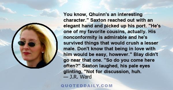 You know, Qhuinn's an interesting character. Saxton reached out with an elegant hand and picked up his port. He's one of my favorite cousins, actually. His nonconformity is admirable and he's survived things that would