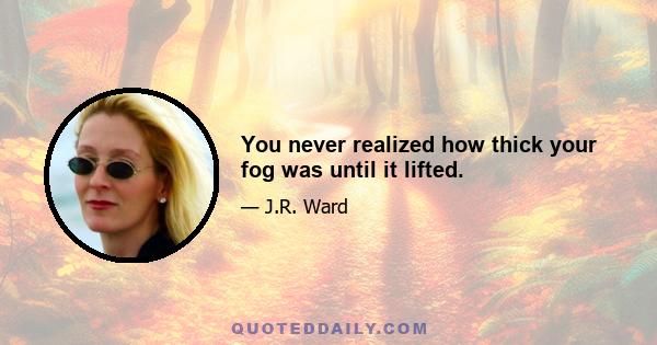 You never realized how thick your fog was until it lifted.