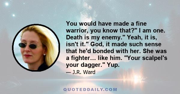 You would have made a fine warrior, you know that? I am one. Death is my enemy. Yeah, it is, isn't it. God, it made such sense that he'd bonded with her. She was a fighter… like him. Your scalpel's your dagger. Yup.