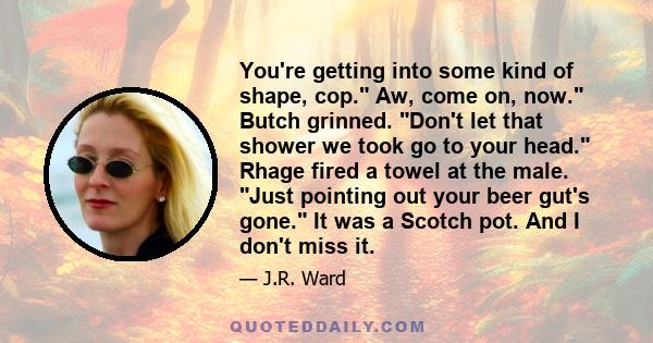 You're getting into some kind of shape, cop. Aw, come on, now. Butch grinned. Don't let that shower we took go to your head. Rhage fired a towel at the male. Just pointing out your beer gut's gone. It was a Scotch pot.