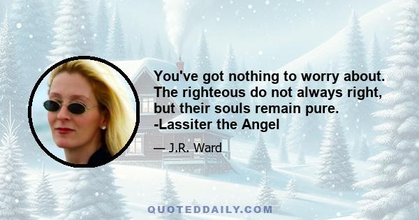 You've got nothing to worry about. The righteous do not always right, but their souls remain pure. -Lassiter the Angel