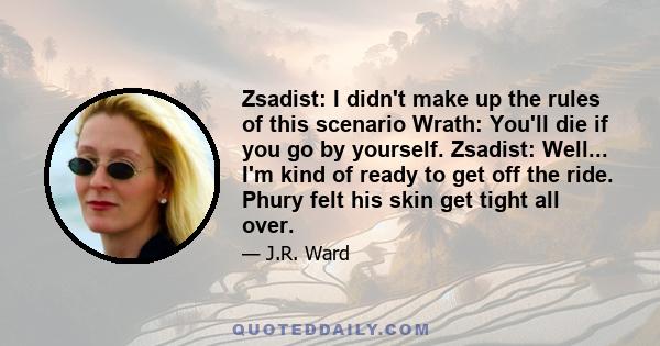 Zsadist: I didn't make up the rules of this scenario Wrath: You'll die if you go by yourself. Zsadist: Well... I'm kind of ready to get off the ride. Phury felt his skin get tight all over.