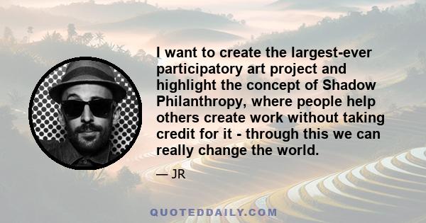 I want to create the largest-ever participatory art project and highlight the concept of Shadow Philanthropy, where people help others create work without taking credit for it - through this we can really change the