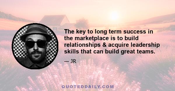 The key to long term success in the marketplace is to build relationships & acquire leadership skills that can build great teams.