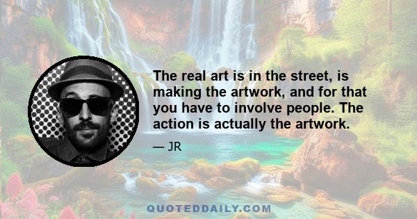 The real art is in the street, is making the artwork, and for that you have to involve people. The action is actually the artwork.