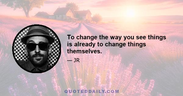 To change the way you see things is already to change things themselves.