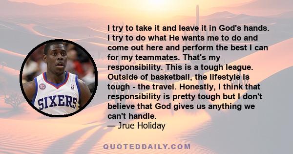 I try to take it and leave it in God's hands. I try to do what He wants me to do and come out here and perform the best I can for my teammates. That's my responsibility. This is a tough league. Outside of basketball,