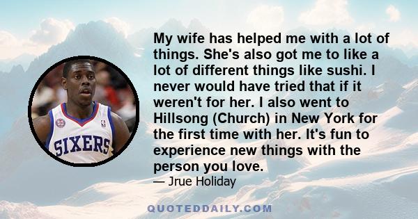 My wife has helped me with a lot of things. She's also got me to like a lot of different things like sushi. I never would have tried that if it weren't for her. I also went to Hillsong (Church) in New York for the first 