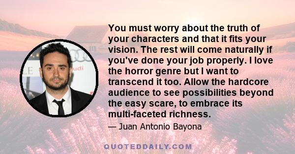 You must worry about the truth of your characters and that it fits your vision. The rest will come naturally if you've done your job properly. I love the horror genre but I want to transcend it too. Allow the hardcore