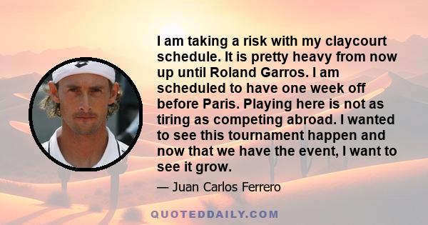 I am taking a risk with my claycourt schedule. It is pretty heavy from now up until Roland Garros. I am scheduled to have one week off before Paris. Playing here is not as tiring as competing abroad. I wanted to see