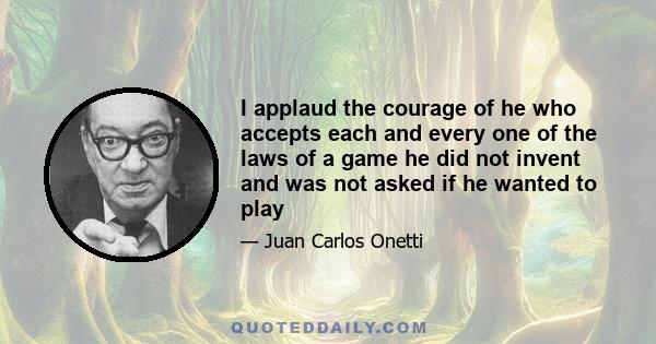 I applaud the courage of he who accepts each and every one of the laws of a game he did not invent and was not asked if he wanted to play