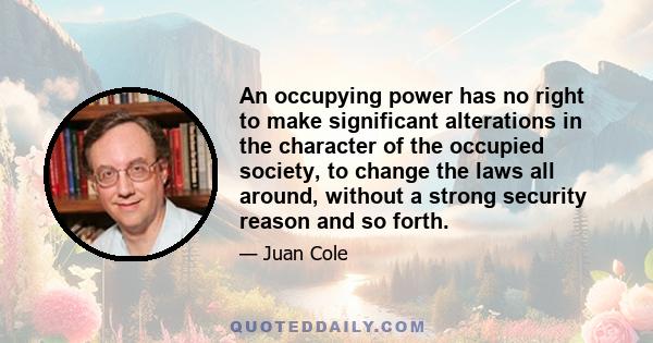 An occupying power has no right to make significant alterations in the character of the occupied society, to change the laws all around, without a strong security reason and so forth.