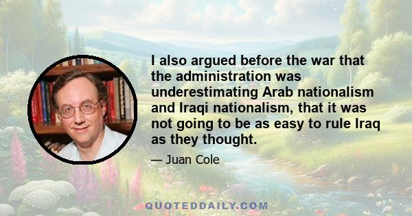 I also argued before the war that the administration was underestimating Arab nationalism and Iraqi nationalism, that it was not going to be as easy to rule Iraq as they thought.